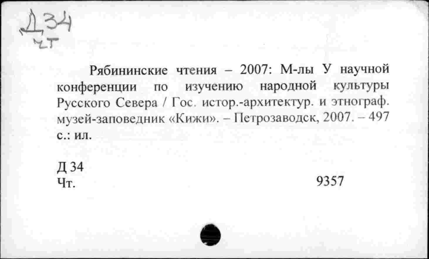 ﻿Рябининские чтения - 2007: М-лы У научной конференции по изучению народной культуры Русского Севера / Гос. истор.-архитектур, и этнограф, музей-заповедник «Кижи». - Петрозаводск, 2007. - 497 с.: ил.
Д34
Чт.	9357